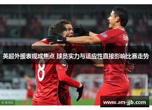 英超外援表现成焦点 球员实力与适应性直接影响比赛走势 英超外援表现成焦点 球员实力与适应性直接影响比赛走势