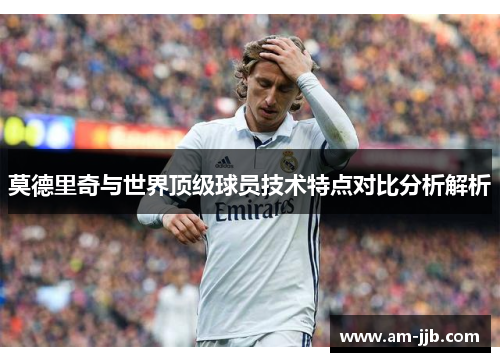 莫德里奇与世界顶级球员技术特点对比分析解析 莫德里奇与世界顶级球员技术特点对比分析解析