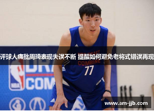 评球人痛批周琦表现失误不断 提醒如何避免老将式错误再现