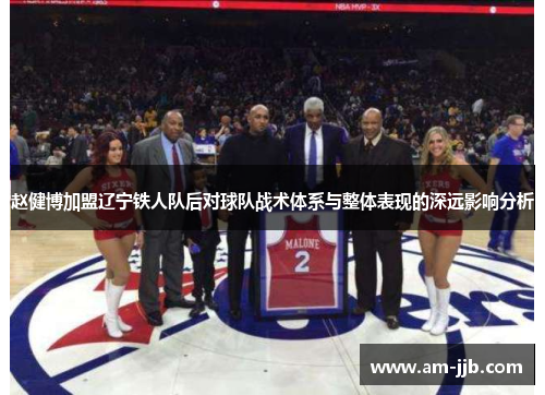赵健博加盟辽宁铁人队后对球队战术体系与整体表现的深远影响分析 赵健博加盟辽宁铁人队后对球队战术体系与整体表现的深远影响分析