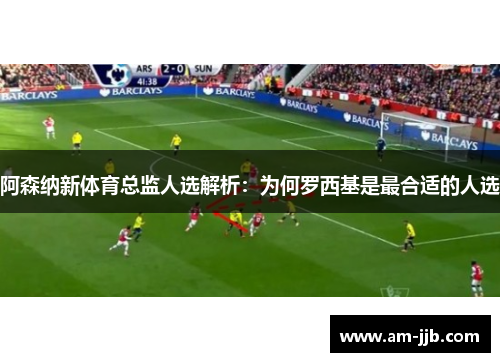 阿森纳新体育总监人选解析：为何罗西基是最合适的人选