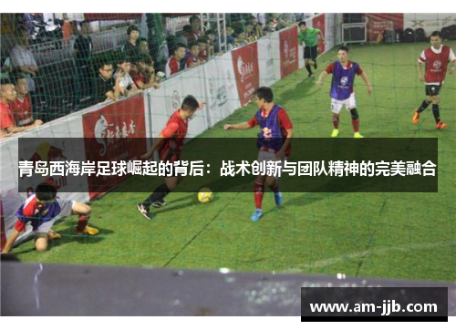 青岛西海岸足球崛起的背后：战术创新与团队精神的完美融合