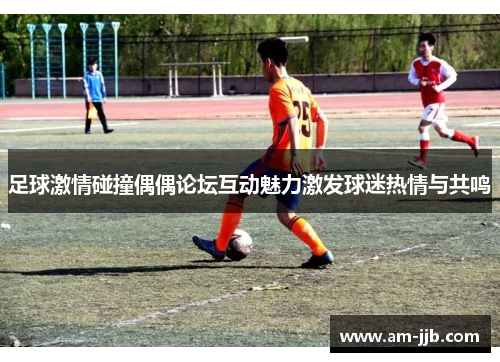 足球激情碰撞偶偶论坛互动魅力激发球迷热情与共鸣