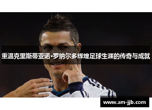 重温克里斯蒂亚诺·罗纳尔多辉煌足球生涯的传奇与成就