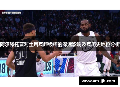 阿尔滕托普对土耳其超级杯的深远影响及其历史地位分析