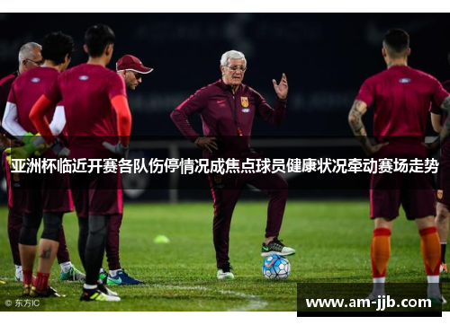 亚洲杯临近开赛各队伤停情况成焦点球员健康状况牵动赛场走势