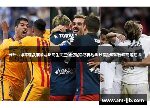 赛后西甲本轮战罢争冠格局生变三强拉锯悬念再起积分差距收窄榜首易位在即