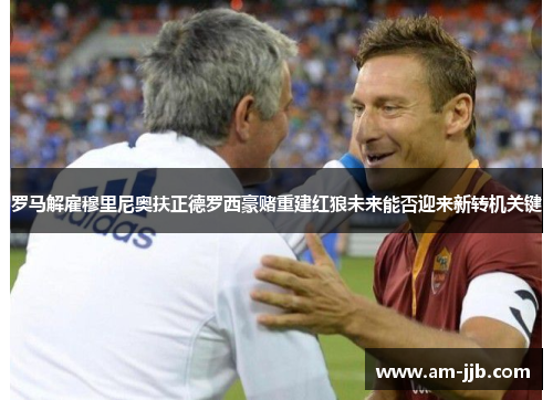 罗马解雇穆里尼奥扶正德罗西豪赌重建红狼未来能否迎来新转机关键