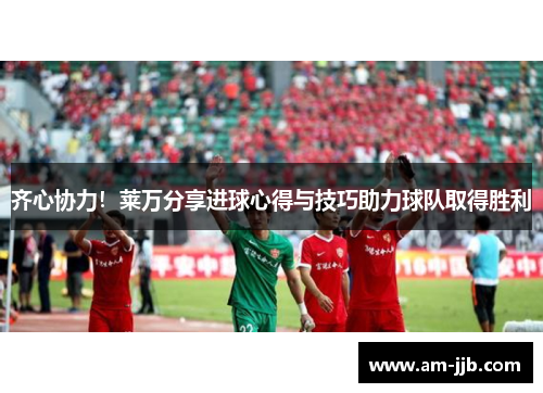 齐心协力！莱万分享进球心得与技巧助力球队取得胜利