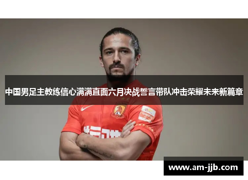 中国男足主教练信心满满直面六月决战誓言带队冲击荣耀未来新篇章