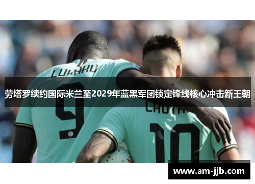 劳塔罗续约国际米兰至2029年蓝黑军团锁定锋线核心冲击新王朝