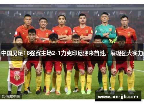 中国男足18强赛主场2-1力克印尼迎来首胜,展现强大实力 中国男足18强赛主场2-1力克印尼迎来首胜,展现强大实力