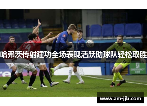 哈弗茨传射建功全场表现活跃助球队轻松取胜